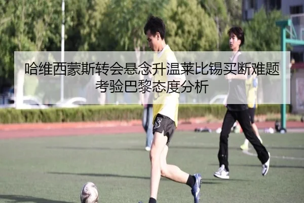 哈维西蒙斯转会悬念升温莱比锡买断难题考验巴黎态度分析