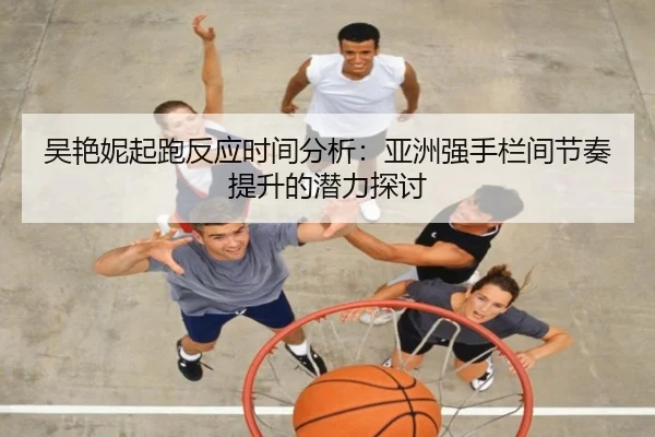 吴艳妮起跑反应时间分析：亚洲强手栏间节奏提升的潜力探讨