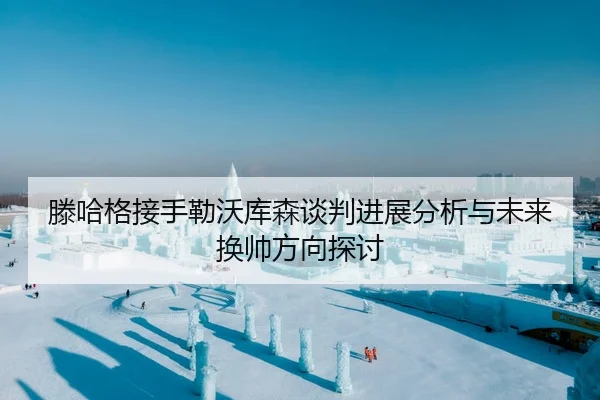 滕哈格接手勒沃库森谈判进展分析与未来换帅方向探讨