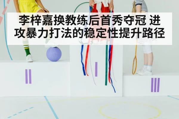 李梓嘉换教练后首秀夺冠 进攻暴力打法的稳定性提升路径