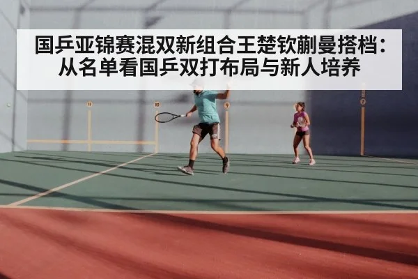 国乒亚锦赛混双新组合王楚钦蒯曼搭档：从名单看国乒双打布局与新人培养