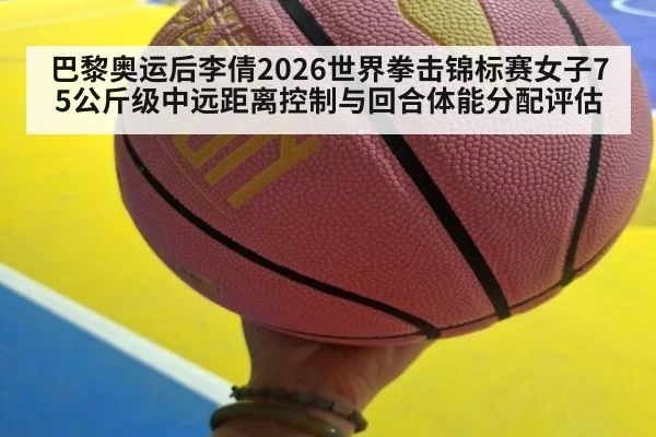 巴黎奥运后李倩2026世界拳击锦标赛女子75公斤级中远距离控制与回合体能分配评估