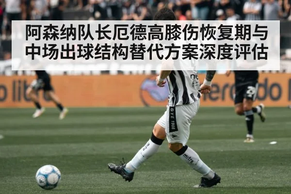 阿森纳队长厄德高膝伤恢复期与中场出球结构替代方案深度评估
